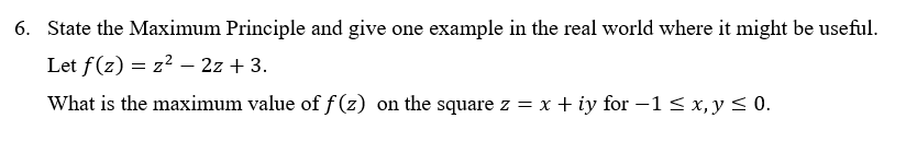 6. State the Maximum Principle and give one example in the real world where it might be useful.
Let f(z) = z² –- 2z + 3.
What is the maximum value of f (z) on the square z = x + iy for -1< x, y < 0.
