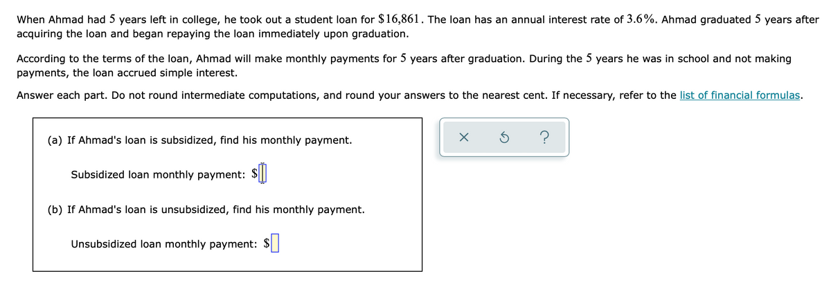 When Ahmad had 5 years left in college, he took out a student loan for $16,861. The loan has an annual interest rate of 3.6%. Ahmad graduated 5
acquiring the loan and began repaying the loan immediately upon graduation.
years after
According to the terms of the loan, Ahmad will make monthly payments for 5 years after graduation. During the 5 years he was in school and not making
payments, the loan accrued simple interest.
Answer each part. Do not round intermediate computations, and round your answers to the nearest cent. If necessary, refer to the list of financial formulas.
(a) If Ahmad's loan is subsidized, find his monthly payment.
Subsidized loan monthly payment:
(b) If Ahmad's loan is unsubsidized, find his monthly payment.
Unsubsidized loan monthly payment: $||
