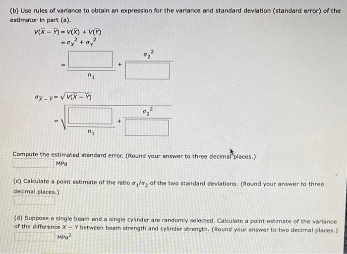 (b) Use rules of varlance to obtain an expressilon for the varlance and standard devlation (standard error) of the
estimator In part (a).
V(X – ) = V(X) + V()
đx - y VV(X – n
Compute the estimated standard error. (Round your answer to three decimal places.)
MPa
(c) Calculate a point estimate of the ratio a,/a, of the two standard deviations. (Round your answer to three
decimal places.)
(d) Suppose a single beam and a single cylinder are randomly selected. Calculate a point estimate of the variance
of the difference X - Y between beam strength and cylinder strength. (Round your answer to two decimal places.)
MPa?
