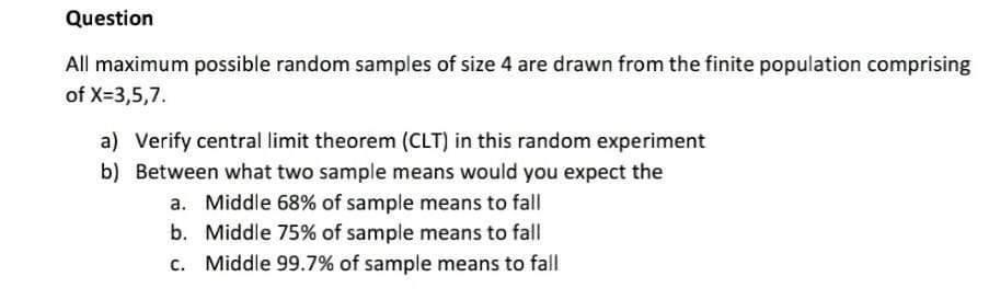 Question
All maximum possible random samples of size 4 are drawn from the finite population comprising
of X=3,5,7.
a) Verify central limit theorem (CLT) in this random experiment
b) Between what two sample means would you expect the
a. Middle 68% of sample means to fall
b. Middle 75% of sample means to fall
c. Middle 99.7% of sample means to fall
