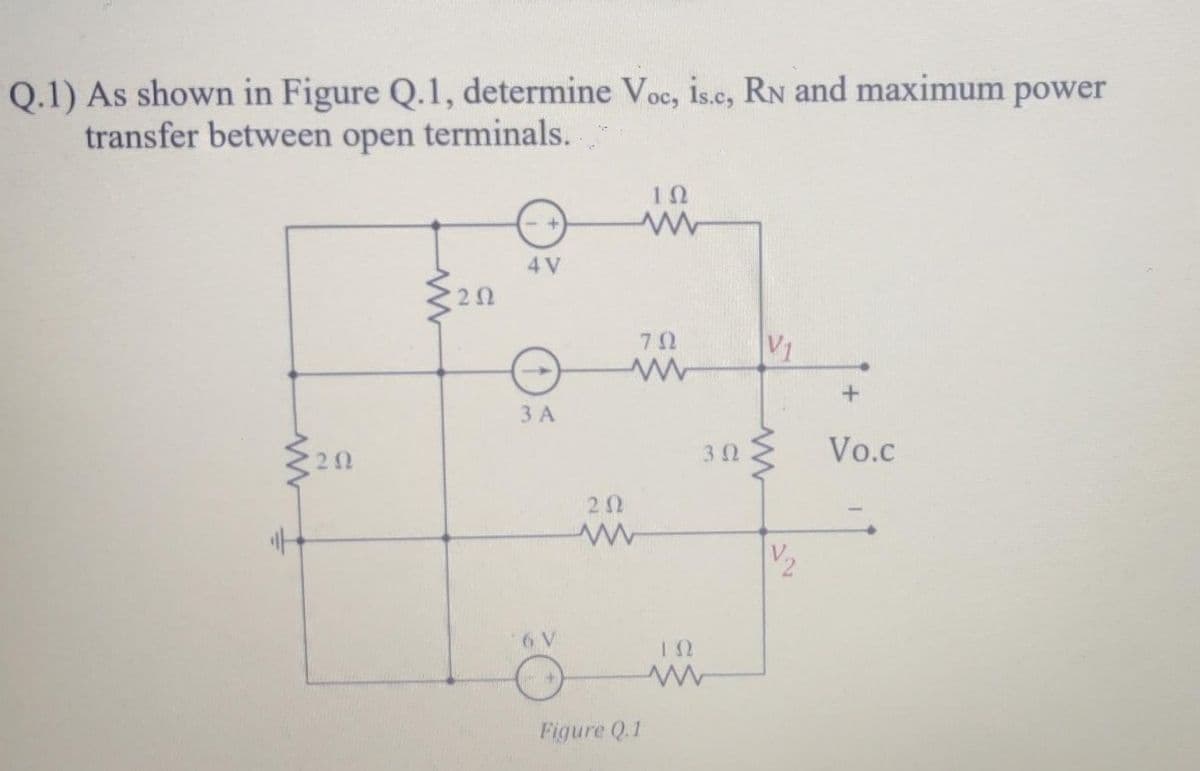 Q.1) As shown in Figure Q.1, determine Voc, is.c, RN and maximum power
transfer between open terminals.
10
4 V
20
3 A
20
30 Vo.c
20
V2
12
Figure Q.1
