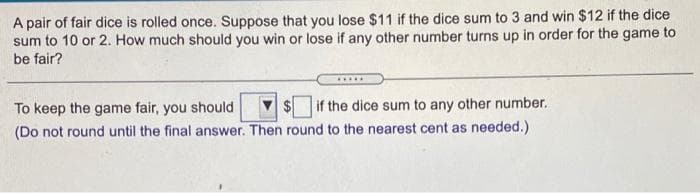 A pair of fair dice is rolled once. Suppose that you lose $11 if the dice sum to 3 and win $12 if the dice
sum to 10 or 2. How much should you win or lose if any other number turns up in order for the game to
be fair?
To keep the game fair, you should
2$
if the dice sum to any other number.
(Do not round until the final answer. Then round to the nearest cent as needed.)
