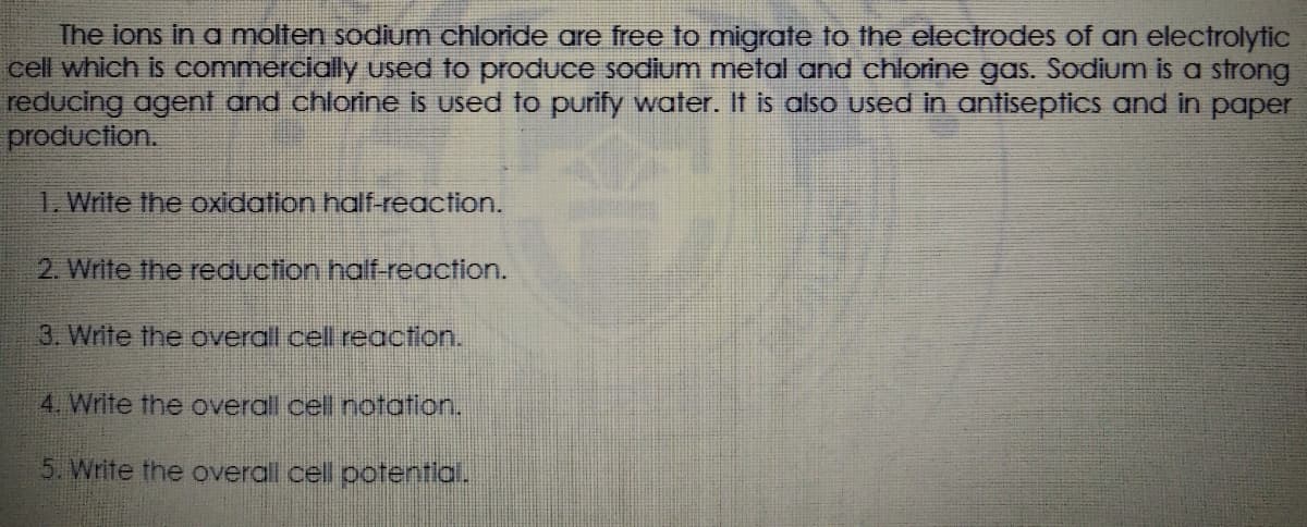 The ions in a molten sodium chloride are free to migrate to the electrodes of an electrolytic
cell which is commercially used to produce sodium metal and chlorine gas. Sodium is a strong
reducing agent and chlorine is used to purify water. It is alsO used in antiseptics and in paper
production.
1. Write the oxidation half-reaction.
2. Write the reduction half-reaction.
3. Write the overall cell reaction.
4. Write the overall cell notation.
5. Write the overall cell potentlal.
