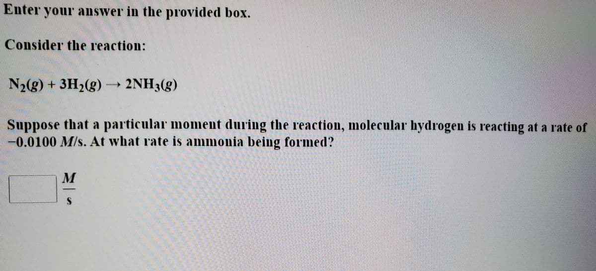 Enter your answer in the provided box.
Consider the reaction:
N2(g) + 3H2(g) 2NH3(g)
Suppose that a particular moment during the reaction, molecular hydrogen is reacting at a rate of
-0.0100 M/s. At what rate is ammonia being formed?
M
