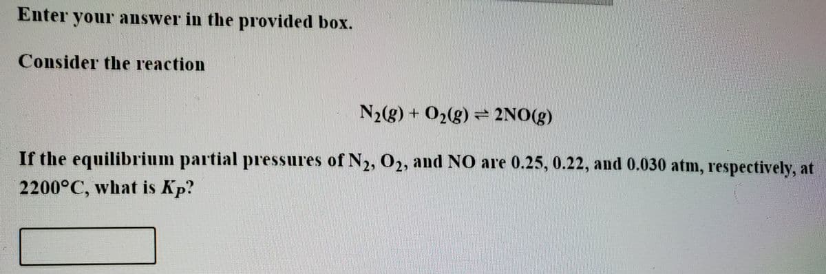 Enter your answer in the provided box.
Consider the reaction
N2(g) + O2(g) = 2NO(g)
If the equilibrium partial pressures of N2, O2, and NO are 0.25, 0.22, and 0.030 atm, respectively, at
2200°C, what is Kp?
