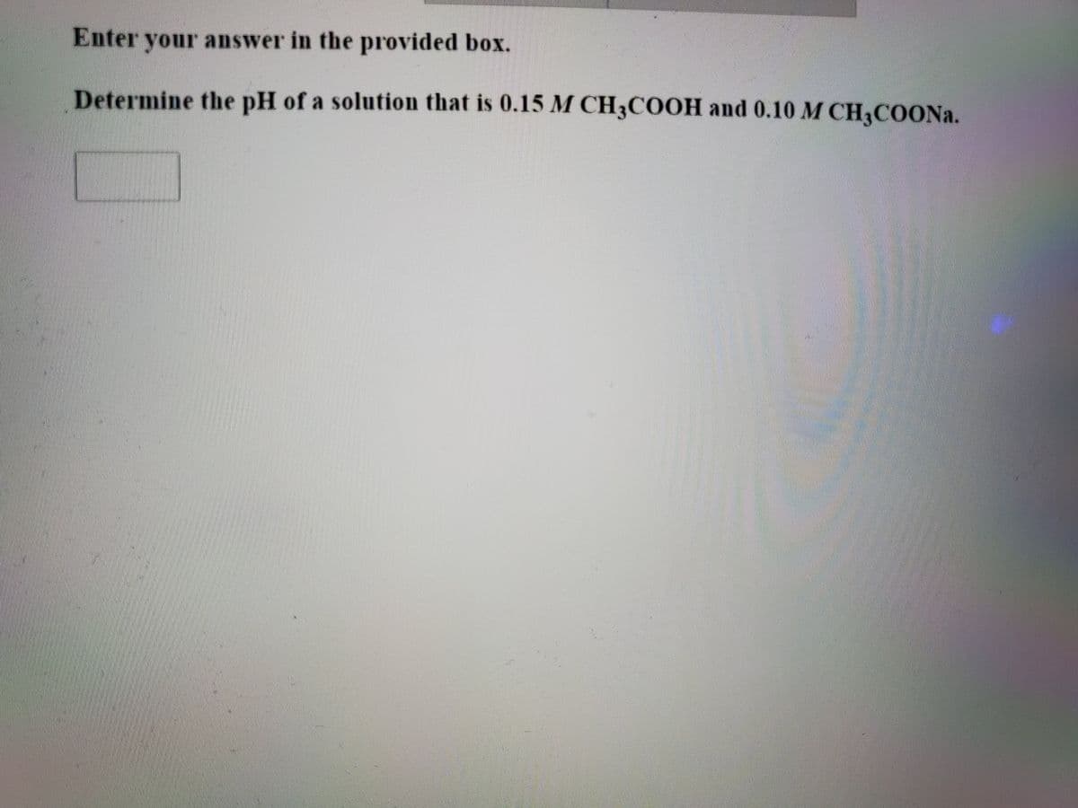 Enter your answer in the provided box.
Determine the pH of a solution that is 0.15 M CH3COOH and 0.10 M CH3COONA.
