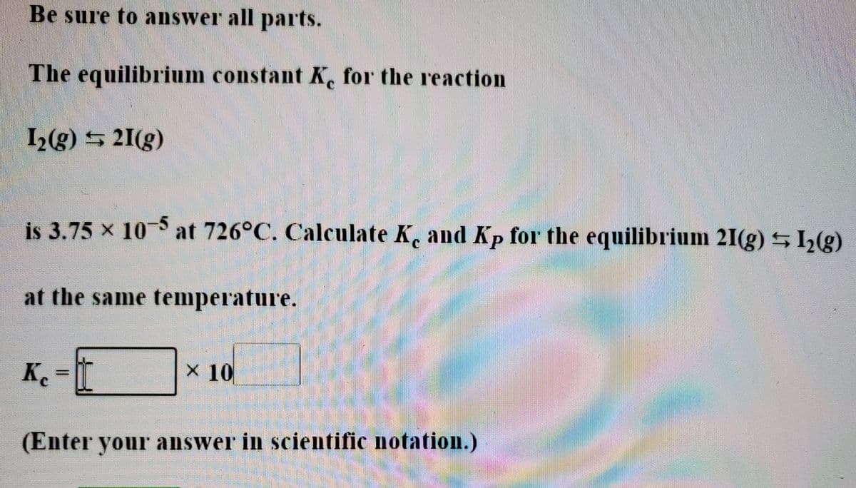 Be sure to answer all parts.
The equilibrium constant K, for the reaction
C.
2(g) 21(g)
is 3.75 x 10 at 726°C. Calculate K, and Kp for the equilibrium 21(g) h()
at the same temperature.
K%3=
X 10
(Enter your answer in scientific notation.)
