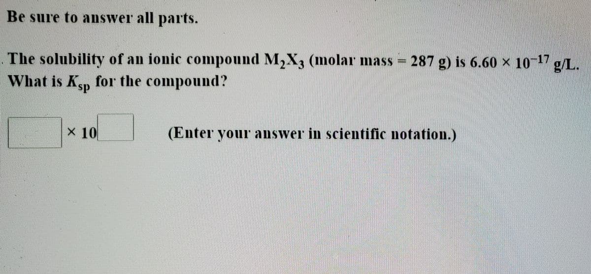Be sure to answer all parts.
The solubility of an ionic compound M2X3 (molar mass = 287 g) is 6.60 × 10 17
What is Kp for the compound?
ds.
X 10
(Enter your answer in scientific notation.)
