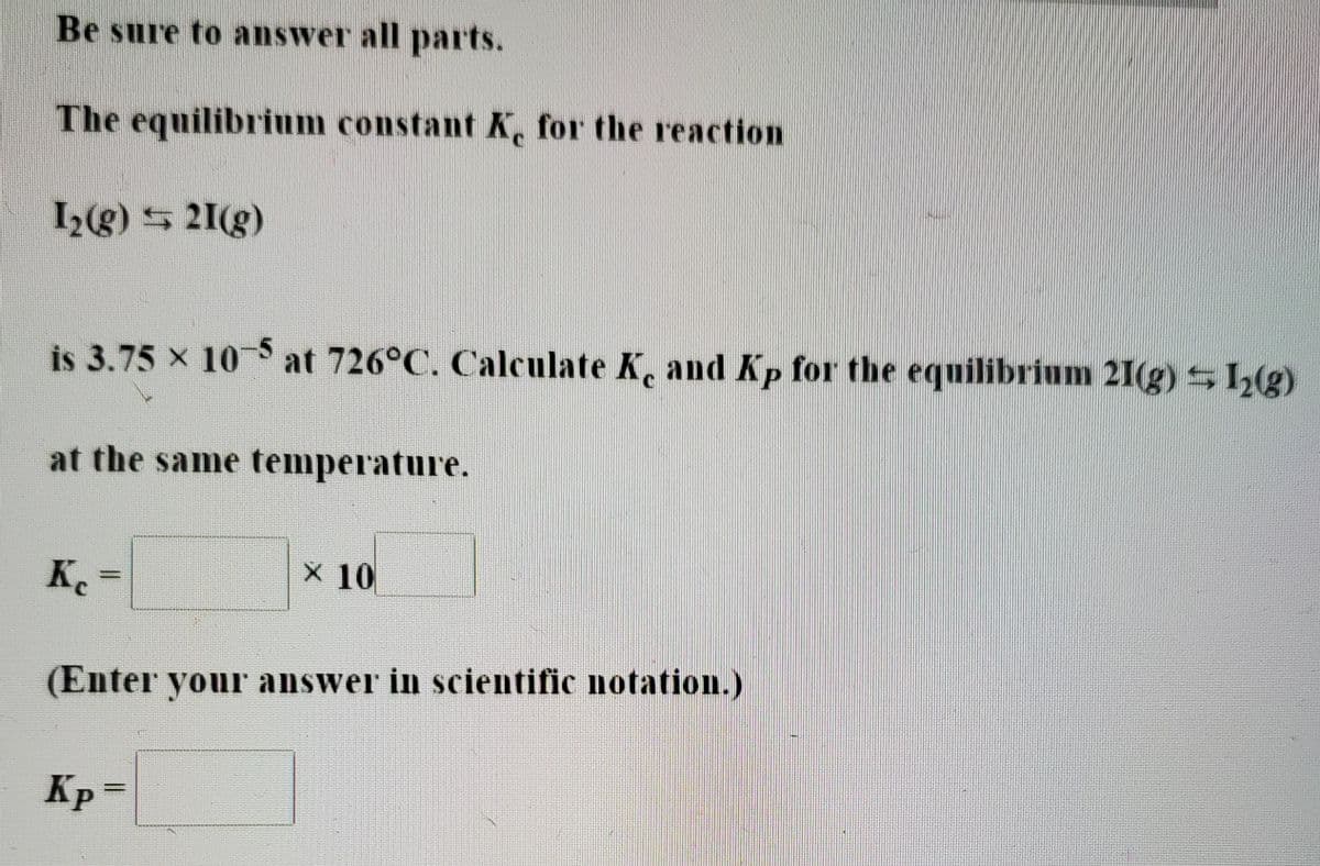 Be sure to answer all parts.
The equilibrium constant K, for the reaction
I(g) 5 21(g)
is 3.75 x 10 at 726°C. Calculate K, and Kp for the equilibrium 21(g) S1(g)
at the same temperature.
K.=
X 10
%3D
(Enter your answer in scientific notation.)
Kp =
%3D
