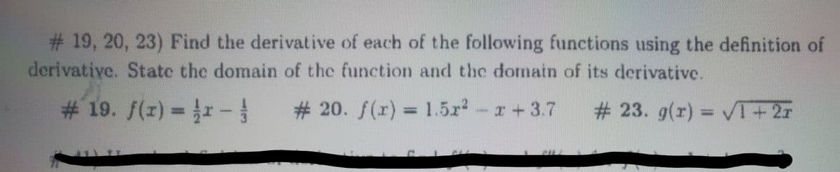 #19, 20, 23) Find the derivative of each of the following functions using the definition of
derivative. State the domain of the function and the domain of its derivative.
# 19. /(z) = r-
# 20. f(r) = 1.5r -r 3.7
# 23. g(r) = VI+2r
