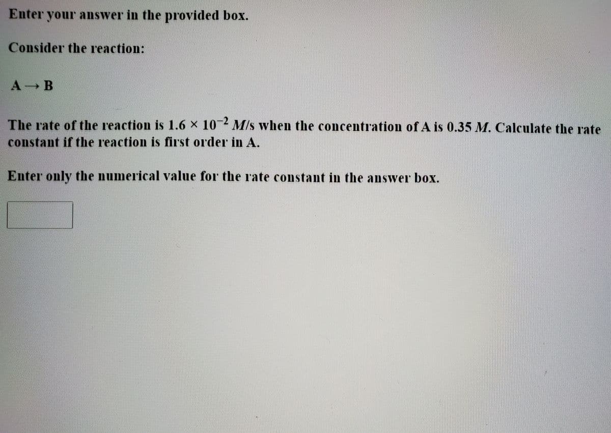Enter your answer in the provided box.
Consider the reaction:
A B
The rate of the reaction is 1.6 x 10 M/s when the concentration of A is 0.35 M. Calculate the rate
constant if the reaction is first order in A.
Enter only the numerical value for the rate constant in the answer box.
