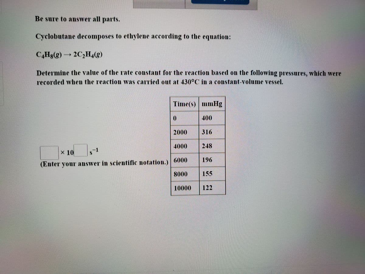 Be sure to answer all parts.
Cyclobutane decomposes to ethylene according to the equation:
C,Hg(g)2C¿H4(g)
Determine the value of the rate constant for the reaction based on the following pressures, which were
recorded when the reaction was carried out at 430°C in a constant-volume vessel.
Time(s) mmHg
400
2000
316
4000
248
x 10
6000
196
(Enter your answer in scientific notation.)
8000
155
10000
122
