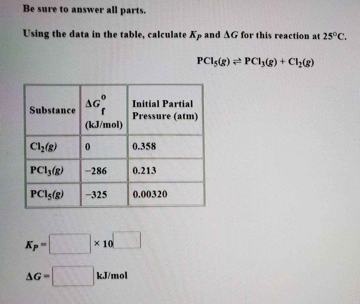 Be sure to answer all parts.
Using the data in the table, calculate Kp and AG for this reaction at 25°C.
PC15(g) = PC13(g) + Cl2(g)
AG"
f
Initial Partial
Substance
Pressure (atm)
(kJ/mol)
Cl2(s)
0.358
PCI3(g)
-286
0.213
PCI5(g)
-325
0.00320
Кр-
X 10
AG=
kJ/mol
