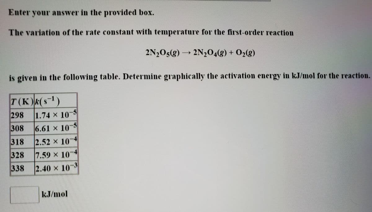 Enter your answer in the provided box.
The variation of the rate constant with temperature for the first-order reaction
2N205(g) 2N204(g) + 02(g)
is given in the following table. Determine graphically the activation energy in kJ/mol for the reaction.
T(K)k(s1)
298
1.74 x 10-5
308
6.61 x 10-5
318
2.52 x 10 4
328
7.59 x 10
338
2.40 x 103
kJ/mol
