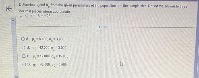 K
Determine Hand o from the given parameters of the population and the sample size. Round the answer to three
decimal places where appropriate.
μ=42, o=15, n=25
OA.
8.400, o=3.000
OB.
42.000, o = 3.000
OC. 42.000, 0 = 15.000
OD. H=42.000, 0 = 0.600
=
=
.*..
4