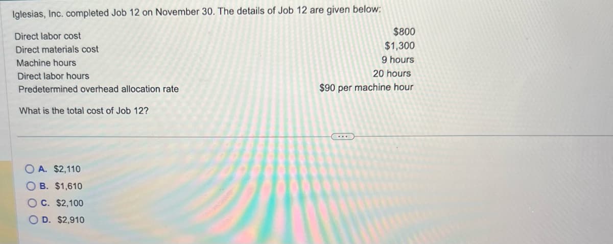 Iglesias, Inc. completed Job 12 on November 30. The details of Job 12 are given below:
Direct labor cost
Direct materials cost
Machine hours
Direct labor hours
Predetermined overhead allocation rate
What is the total cost of Job 12?
O A. $2,110
OB. $1,610
OC. $2,100
D. $2,910
$800
$1,300
9 hours
20 hours
$90 per machine hour