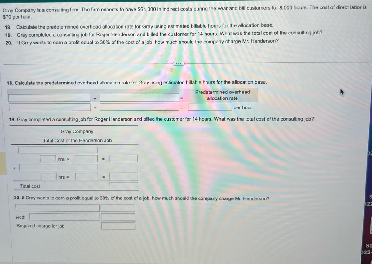 Gray Company is a consulting firm. The firm expects to have $64,000 in indirect costs during the year and bill customers for 8,000 hours. The cost of direct labor is
$70 per hour.
18. Calculate the predetermined overhead allocation rate for Gray using estimated billable hours for the allocation base.
19. Gray completed a consulting job for Roger Henderson and billed the customer for 14 hours. What was the total cost of the consulting job?
20. If Gray wants to earn a profit equal to 30% of the cost of a job, how much should the company charge Mr. Henderson?
18. Calculate the predetermined overhead allocation rate for Gray using estimated billable hours for the allocation base.
Predetermined overhead
allocation rate
per hour
19. Gray completed a consulting job for Roger Henderson and billed the customer for 14 hours. What was the total cost of the consulting job?
Gray Company
Total Cost of the Henderson Job
Total cost
hrs. x
hrs x
=
Add:
Required charge for job
=
20. If Gray wants to earn a profit equal to 30% of the cost of a job, how much should the company charge Mr. Henderson?
S
022
Sc
022-