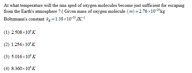 At what temperature will the rms sped of oxygen molecules become just sufficient for escaping
from the Earth's atmosphere ? ( Given mass of oxygen molecule (m) = 2.76×10-2°kg
Boltzmann's constant kg = 1.38x10-2³ JK-!
(1) 2.508×10ʻK
(2) 1.254x 10ʻK
(3) 5.016x10* K
(4) 8.360x 10ʻK
