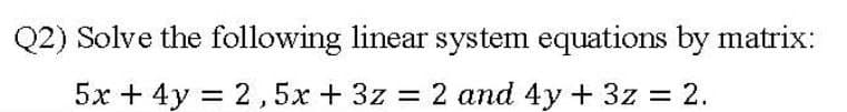 Q2) Solve the following linear system equations by matrix:
5x + 4y = 2,5x + 3z = 2 and 4y + 3z = 2.
