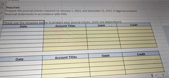 10
11
Required:
Prepare the journal entries required on January 1, 2022, and December 31, 2022, if Aggarwal prepares
2
financial statements in accordance with IFRS.
Please use the template below to prepare your journal entries. (omit any explanations)
Account Titles
Debit
Credit
Date
Credit
Debit
Account Titles
Date
