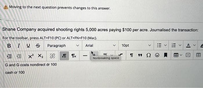 A Moving to the next question prevents changes to this answer.
Shane Company acquired shooting rights 5,000 acres paying $100 per acre. Journalised the transaction:
For the toolbar, press ALT+F10 (PC) or ALT+FN+F10 (Mac).
BIUS
Paragraph
Arial
10pt
A
x? X: 深T Te
RBC
Nonbreaking space
田
-
G and G costs nondirect dr 100
cash cr 100
田
II
