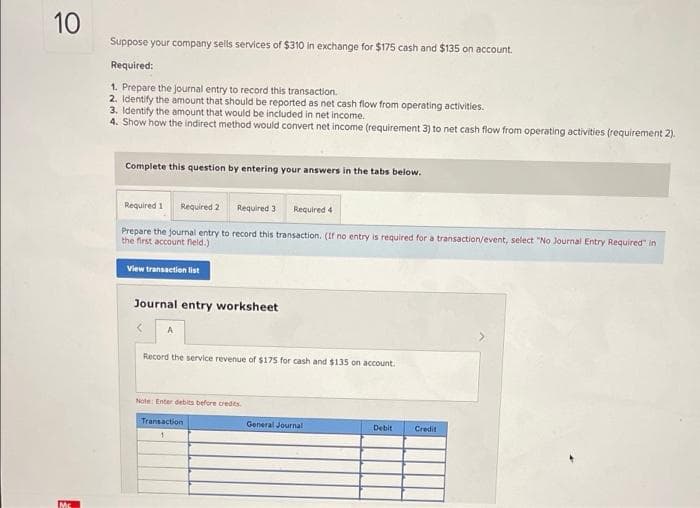 10
Suppose your company sells services of $310 in exchange for $175 cash and $135 on account.
Required:
1. Prepare the journal entry to record this transaction.
2. Identify the amount that should be reported as net cash flow from operating activities.
3. Identify the amount that would be included in net income.
4. Show how the indirect method would convert net income (requirement 3) to net cash flow from operating activities (requirement 2).
Complete this question by entering your answers in the tabs below.
Required 1
Required 2
Required 3
Required 4
Prepare the journal entry to record this transaction. (If no entry is required for a transaction/event, select "No Journal Entry Required" in
the first account field.)
View transaction list
Journal entry worksheet
Record the service revenue of $175 for cash and $135 on account.
Note Enter debits before credits
Transaction
General Journal
Debit
Credit
