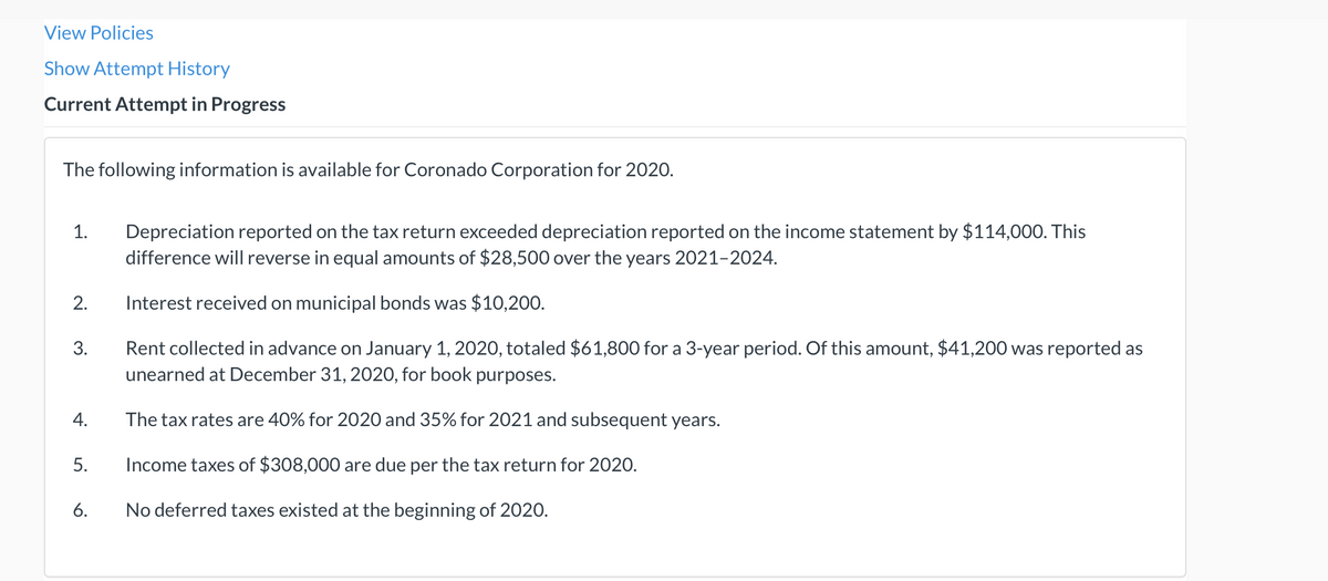 View Policies
Show Attempt History
Current Attempt in Progress
The following information is available for Coronado Corporation for 2020.
Depreciation reported on the tax return exceeded depreciation reported on the income statement by $114,000. This
difference will reverse in equal amounts of $28,500 over the years 2021-2024.
1.
2.
Interest received on municipal bonds was $10,200.
Rent collected in advance on January 1, 2020, totaled $61,800 for a 3-year period. Of this amount, $41,200 was reported as
unearned at December 31, 2020, for book purposes.
3.
4.
The tax rates are 40% for 2020 and 35% for 2021 and subsequent years.
5.
Income taxes of $308,000 are due per the tax return for 2020.
6.
No deferred taxes existed at the beginning of 2020.
