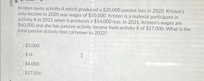 Kristen owns activity A which produced a $20,000 passive loss in 2020. Kristen's
only income in 2020 was wages of $50,000. Kristen is a material participant in
activity A in 2021 when it produces a $14,000 loss. In 2021, Kristen's wages are
$60,000 and she has passive activity income from activity X of $17,000. What is the
total passive activity loss carryover to 2022?
$3,000
$-0-
$4,000
$17,000
