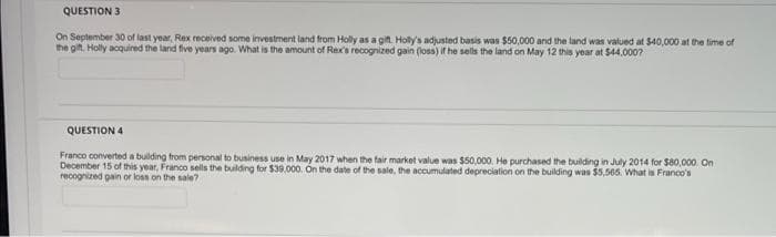 QUESTION 3
On September 30 of last year, Rex received some investment land from Holly as a git. Holly's adjusted basis was $50,000 and the land was valued at $40,000 at the time of
the git. Holly acquired the land five years ago. What is the amount of Rex's recognized gain (loss) if he sells the land on May 12 this year at $44,000?
QUESTION 4
Franco converted a building from personal to business use in May 2017 when the fair market value was $50,000. He purchased the building in July 2014 for $80,000. On
December 15 of this year, Franco sells the building for $39.000. On the date of the sale, the accumulated depreciation on the building was $5,565. What is Franco's
recognized gain or loss on the sale?

