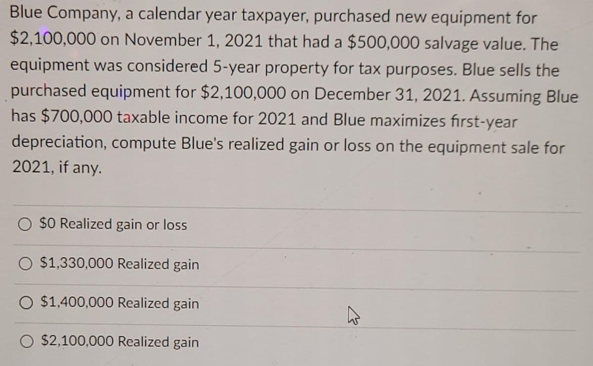 Blue Company, a calendar year taxpayer, purchased new equipment for
$2,100,000 on November 1, 2021 that had a $500,000 salvage value. The
equipment was considered 5-year property for tax purposes. Blue sells the
purchased equipment for $2,100,000 on December 31, 2021. Assuming Blue
has $700,000 taxable income for 2021 and Blue maximizes fırst-year
depreciation, compute Blue's realized gain or loss on the equipment sale for
2021, if any.
O $0 Realized gain or loss
O $1,330,000 Realized gain
O $1,400,000 Realized gain
O $2,100,000 Realized gain

