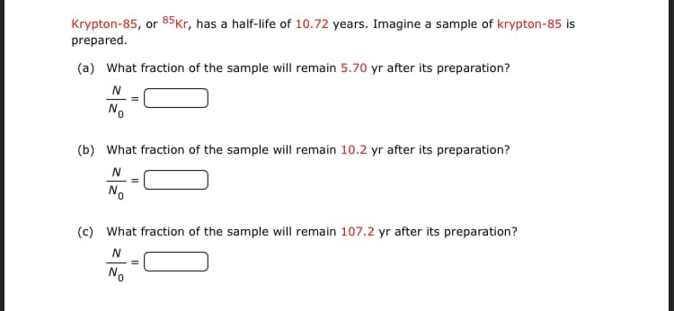 Krypton-85, or 85Kr, has a half-life of 10.72 years. Imagine a sample of krypton-85 is
prepared.
(a) What fraction of the sample will remain 5.70 yr after its preparation?
No
(b) What fraction of the sample will remain 10.2 yr after its preparation?
No
(c) What fraction of the sample will remain 107.2 yr after its preparation?
No
