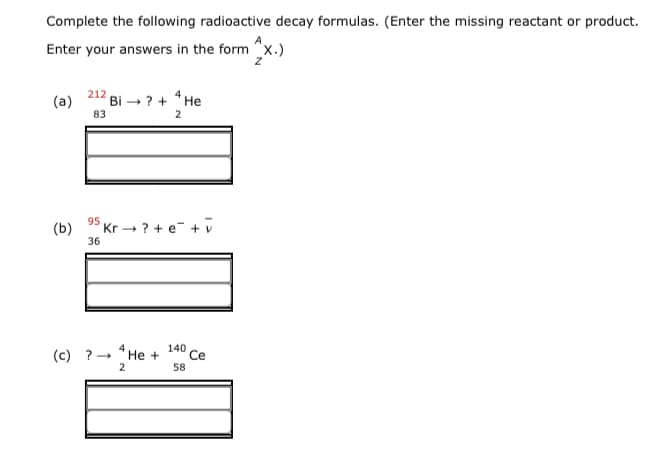 Complete the following radioactive decay formulas. (Enter the missing reactant or product.
Enter your answers in the form "x.)
(a)
212 Bi - ? + * He
83
2
95
(b)
36
Kr ? + e- + v
(c) ?- "He +
140
Ce
58
2
