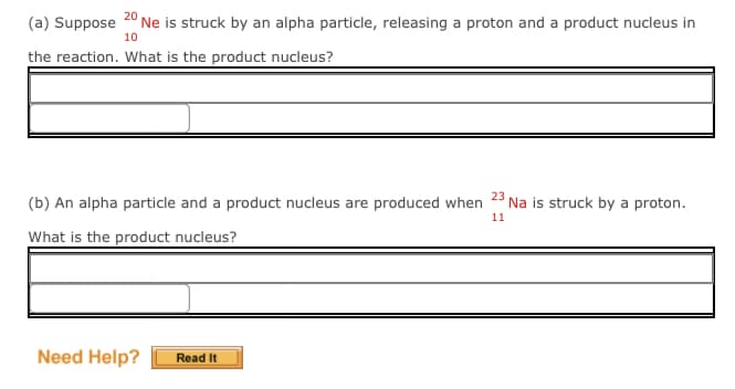 (a) Suppose
2° Ne is struck by an alpha particle, releasing a proton and a product nucleus in
10
the reaction. What is the product nucleus?
23
(b) An alpha particle and a product nucleus are produced when
Na is struck by a proton.
11
What is the product nucleus?
Need Help?
Read It
