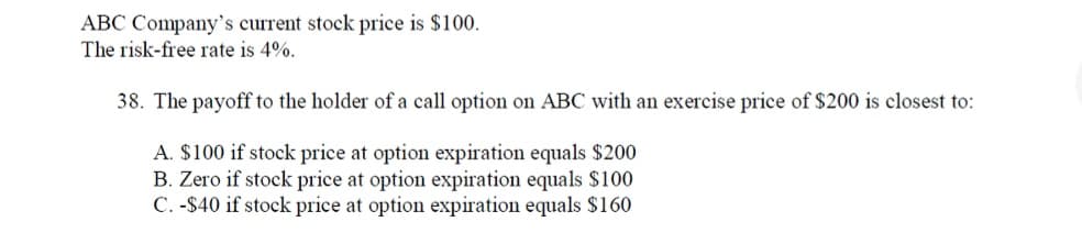 ABC Company's current stock price is $100.
The risk-free rate is 4%.
38. The payoff to the holder of a call option on ABC with an exercise price of S$200 is closest to:
A. $100 if stock price at option expiration equals $200
B. Zero if stock price at option expiration equals $100
C. -$40 if stock price at option expiration equals $160
