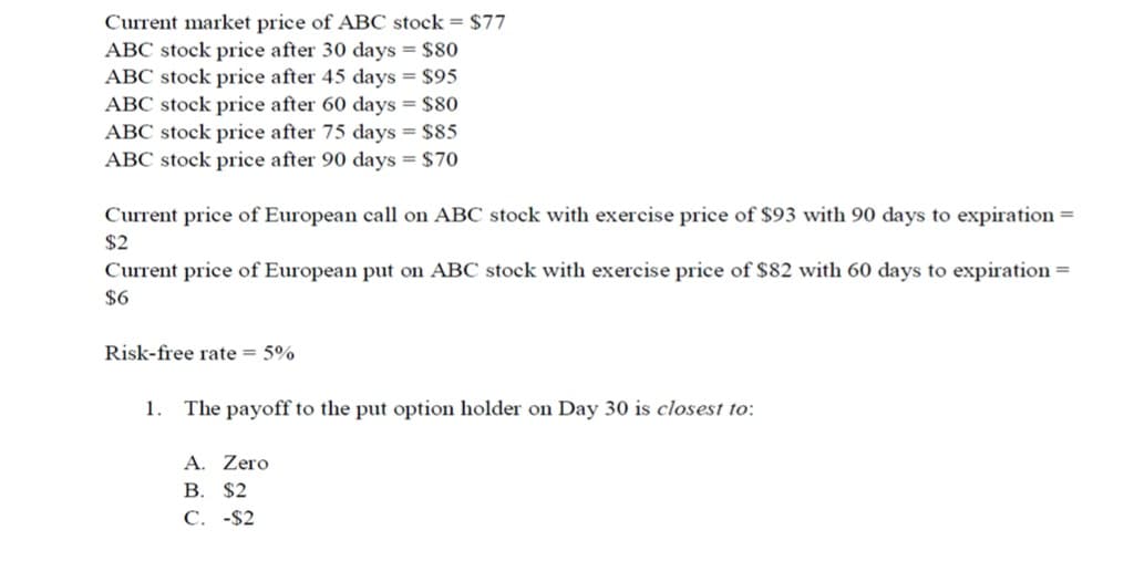 Current market price of ABC stock = $77
ABC stock price after 30 days = $80
ABC stock price after 45 days = $95
ABC stock price after 60 days = $80
ABC stock price after 75 days = $85
ABC stock price after 90 days = $70
Current price of European call on ABC stock with exercise price of $93 with 90 days to expiration =
$2
Current price of European put on ABC stock with exercise price of $82 with 60 days to expiration =
$6
Risk-free rate = 5%
1. The payoff to the put option holder on Day 30 is closest to:
A. Zero
B. $2
C. -$2
