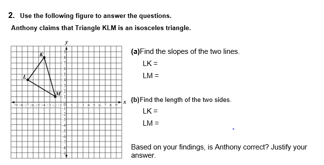 2. Use the following figure to answer the questions.
Anthony claims that Triangle KLM is an isosceles triangle.
y
(a)Find the slopes of the two lines.
LK =
LM =
(b)Find the length of the two sides.
LK =
LM =
Based on your findings, is Anthony correct? Justify your
answer.
