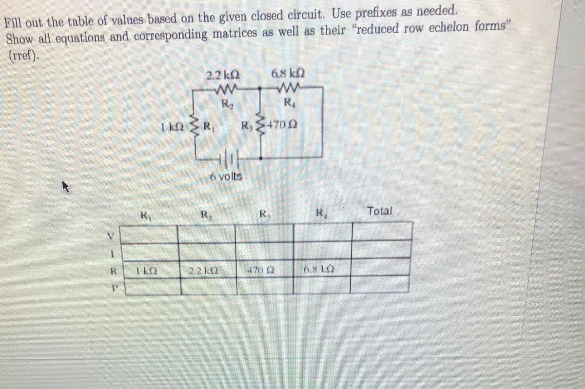 Fill out the table of values based on the given closed circuit. Use prefixes as needed.
Show all equations and corresponding matrices as well as their "reduced row echelon forms"
(rref).
2.2 k2
6.8 kQ
R2
R4
1k2
kΩ R
R,S4702
6 volts,
R,
R,
R.
R,
Total
1 k9
2.2ks2
470 (2
68 12
