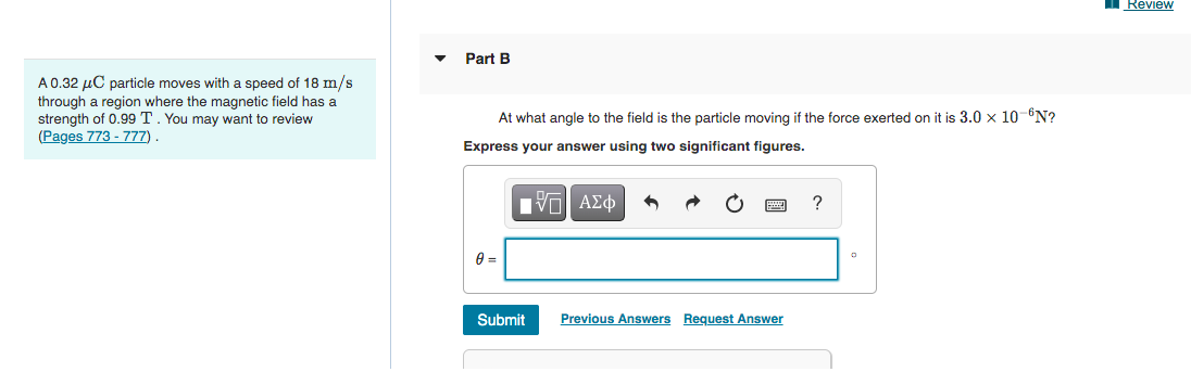 Review
Part B
A0.32 µC particle moves with a speed of 18 m/s
through a region where the magnetic field has a
strength of 0.99 T. You may want to review
(Pages 773 - 777).
At what angle to the field is the particle moving if the force exerted on it is 3.0 x 10-"N?
Express your answer using two significant figures.
Πνα ΑΣφ
Submit
Previous Answers Request Answer
