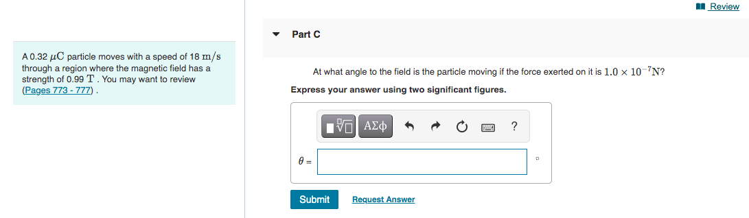 I Review
Part C
A0.32 µC particle moves with a speed of 18 m/s
through a region where the magnetic field has a
strength of 0.99 T. You may want to review
(Pages 773 - 777)
At what angle to the field is the particle moving if the force exerted on it is 1.0 x 10-7N?
Express your answer using two significant figures.
Submit
Request Answer
