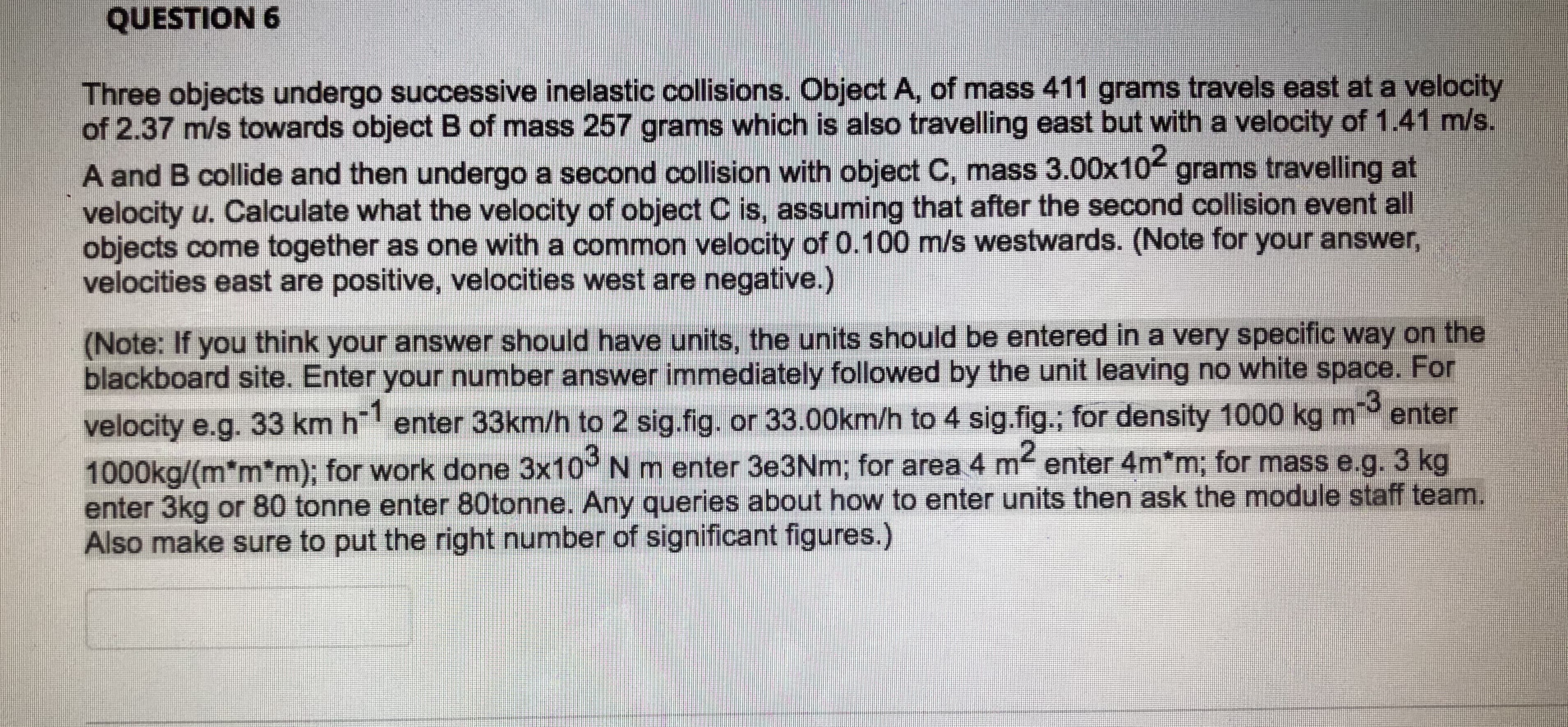 Three objects undergo successive inelastic collisions. Object A, of mass 411 grams travels east at a velocity
of 2.37 m/s towards object B of mass 257 grams which is also travelling east but with a velocity of 1.41 m/s.
A and B collide and then undergo a second collision with object C, mass 3.00x10 grams travelling at
velocity u. Calculate what the velocity of object C is, assuming that after the second collision event all

