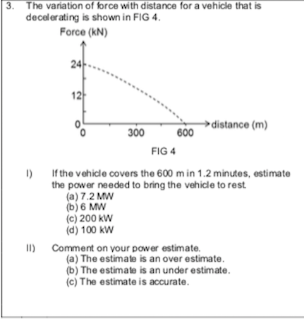 The variation of force with distance for a vehicle that is
decelerating is shown in FIG 4.
Force (kN)
24
12
distance (m)
300
600
FIG 4
1)
If the vehicle covers the 600 m in 1.2 minutes, estimate
the power needed to bring the vehicle to rest
(a) 7.2 MW
(b) 6 MW
(c) 200 kW
(d) 100 kW
II)
Comment on your power estimate.
(a) The estimate is an over estimate.
(b) The estimate is an under estimate.
(c) The estimate is accurate.
