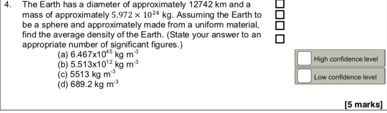 The Earth has a diameter of approximately 12742 km and a
mass of approximately 5.972 × 1024 kg. Assuming the Earth to
be a sphere and approximately made from a unifom material,
find the average density of the Earth. (State your answer to an
appropriate number of significant figures.)
(a) 6.467x105 kg m³
(b) 5.513x1012 kg m³
High confidence level
|Low confidence level
(d) 689.2 kg m³
