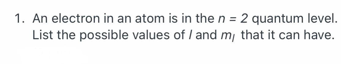 1. An electron in an atom is in the n = 2 quantum level.
List the possible values of I and m¡ that it can have.
