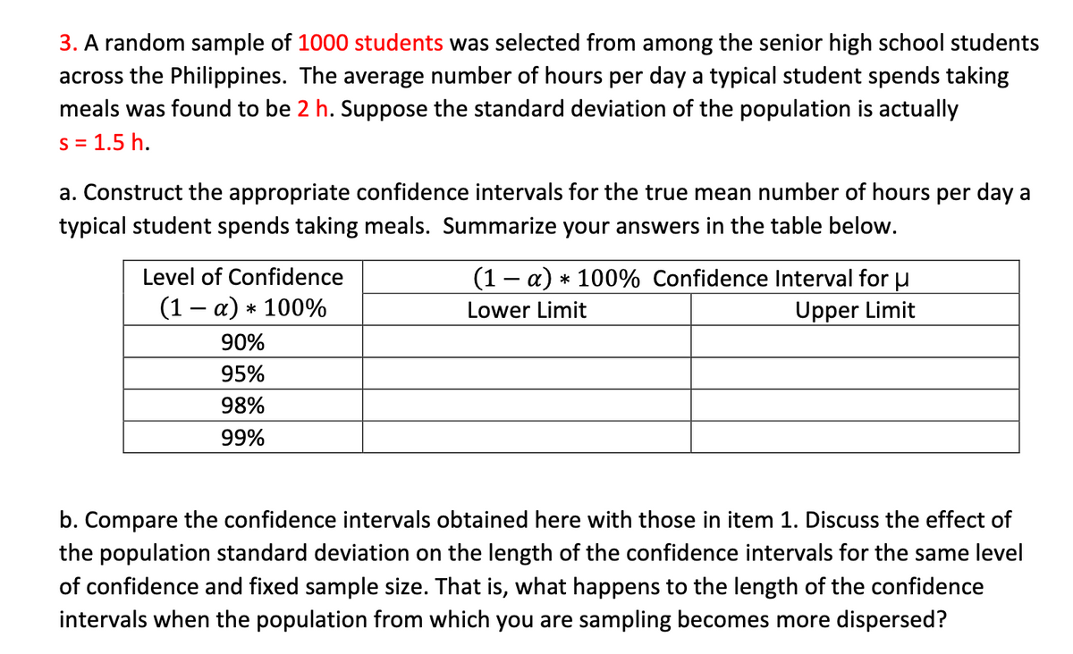 3. A random sample of 1000 students was selected from among the senior high school students
across the Philippines. The average number of hours per day a typical student spends taking
meals was found to be 2 h. Suppose the standard deviation of the population is actually
S = 1.5 h.
a. Construct the appropriate confidence intervals for the true mean number of hours per day a
typical student spends taking meals. Summarize your answers in the table below.
(1 - a) * 100% Confidence Interval for u
Upper Limit
Level of Confidence
(1 – a) * 100%
Lower Limit
90%
95%
98%
99%
b. Compare the confidence intervals obtained here with those in item 1. Discuss the effect of
the population standard deviation on the length of the confidence intervals for the same level
of confidence and fixed sample size. That is, what happens to the length of the confidence
intervals when the population from which you are sampling becomes more dispersed?
