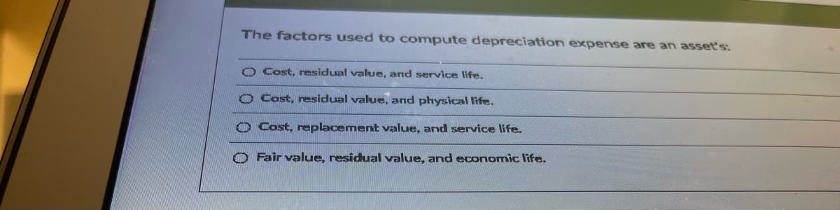 The factors used to compute depreciation expense are an asset's:
O Cost, residual value, and service life.
O Cost, residual value, and physical life.
O Cost, replacement value, and service life.
O Fair value, residual value, and economic life.
