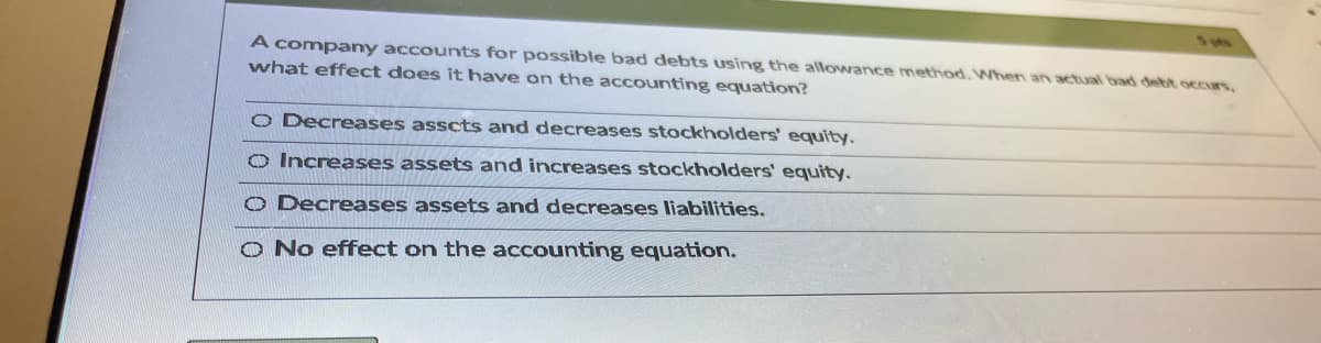 A company accounts for possible bad debts using the allowance method. When an actual bad debt occurs,
what effect does it have on the accounting equation?
O Decreases asscts and decreases stockholders' equity.
O Increases assets and increases stockholders' equity.
O Decreases assets and decreases liabilities.
O No effect on the accounting equation.

