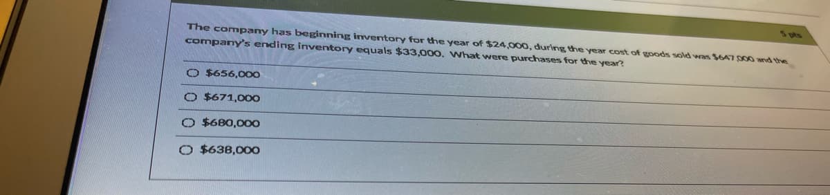 S pts
The company has beginning inventory for the year of $24,000, during the year cost of goods sold was $647000 and the
company's ending inventory equals $33,000. VWhat were purchases for the year?
O $656,000
O $671,00O
$6B0,000
O $638,000
