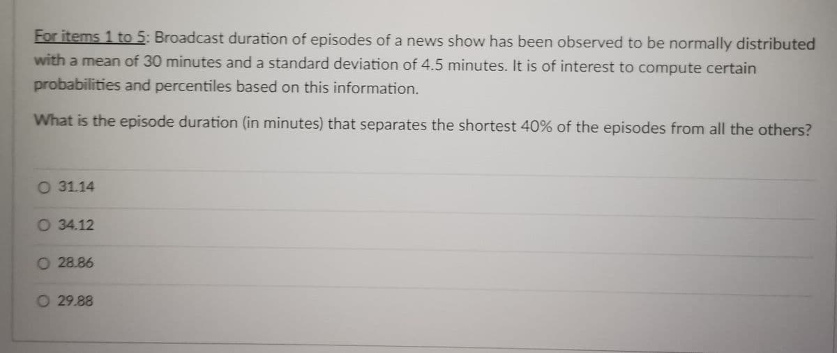 For items 1 to 5: Broadcast duration of episodes of a news show has been observed to be normally distributed
with a mean of 30 minutes and a standard deviation of 4.5 minutes. It is of interest to compute certain
probabilities and percentiles based on this information.
What is the episode duration (in minutes) that separates the shortest 40% of the episodes from all the others?
O 3114
O 34.12
O 28.86
O 29.88