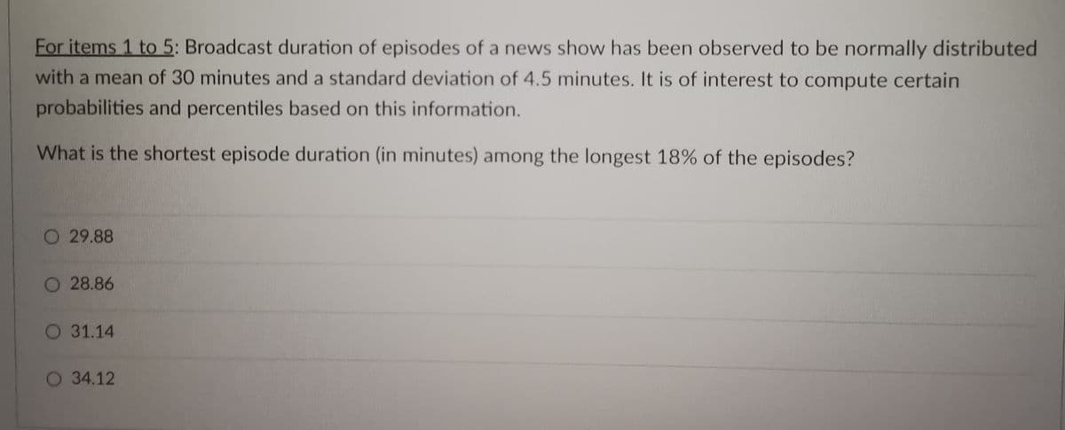 For items 1 to 5: Broadcast duration of episodes of a news show has been observed to be normally distributed
with a mean of 30 minutes and a standard deviation of 4.5 minutes. It is of interest to compute certain
probabilities and percentiles based on this information.
What is the shortest episode duration (in minutes) among the longest 18% of the episodes?
O29.88
28.86
O 31.14
O 34.12