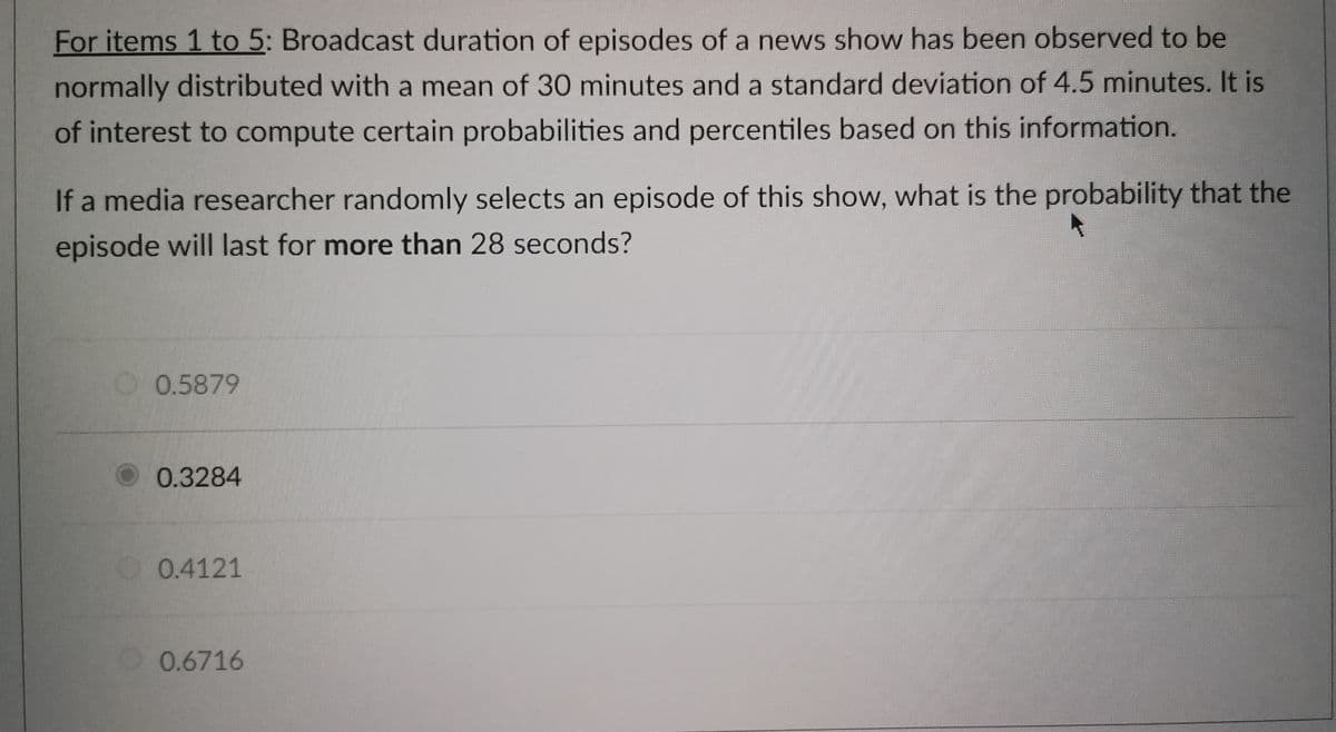 For items 1 to 5: Broadcast duration of episodes of a news show has been observed to be
normally distributed with a mean of 30 minutes and a standard deviation of 4.5 minutes. It is
of interest to compute certain probabilities and percentiles based on this information.
If a media researcher randomly selects an episode of this show, what is the probability that the
episode will last for more than 28 seconds?
0.5879
0.3284
0.4121
0.6716